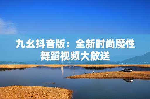 九幺抖音版：全新時(shí)尚魔性舞蹈視頻大放送