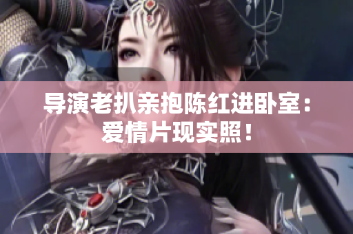 導(dǎo)演老扒親抱陳紅進(jìn)臥室：愛(ài)情片現(xiàn)實(shí)照！