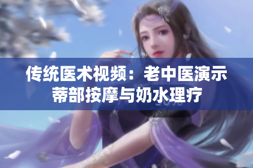 傳統(tǒng)醫(yī)術(shù)視頻：老中醫(yī)演示蒂部按摩與奶水理療