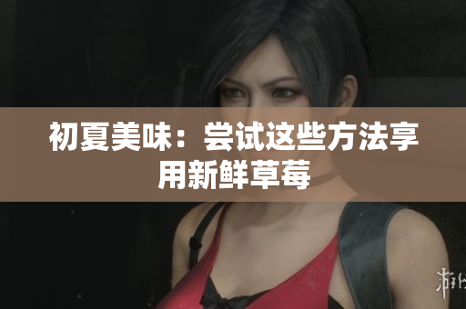 初夏美味：嘗試這些方法享用新鮮草莓