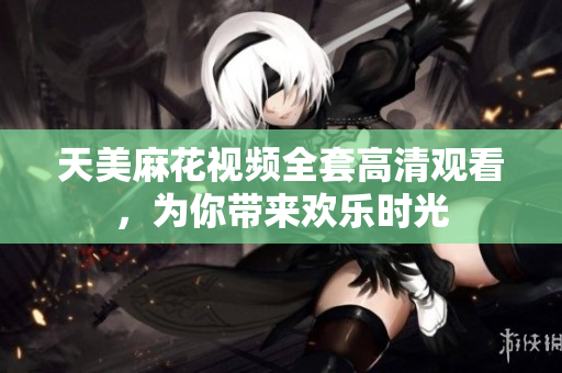 天美麻花視頻全套高清觀看，為你帶來歡樂時(shí)光