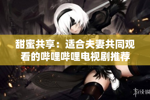 甜蜜共享：適合夫妻共同觀看的嗶哩嗶哩電視劇推薦