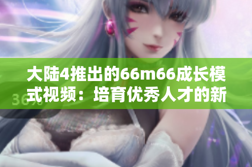 大陸4推出的66m66成長模式視頻：培育優(yōu)秀人才的新途徑