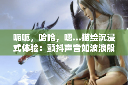 呃呃，哈哈，嗯…描繪沉浸式體驗(yàn)：顫抖聲音如波浪般穿越你的耳膜。