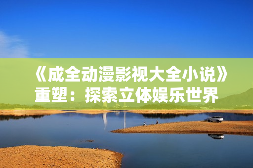 《成全動漫影視大全小說》重塑：探索立體娛樂世界