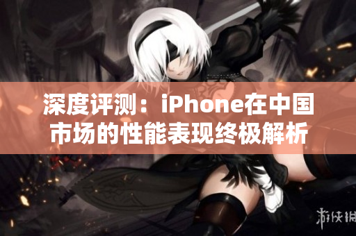 深度評測：iPhone在中國市場的性能表現(xiàn)終極解析