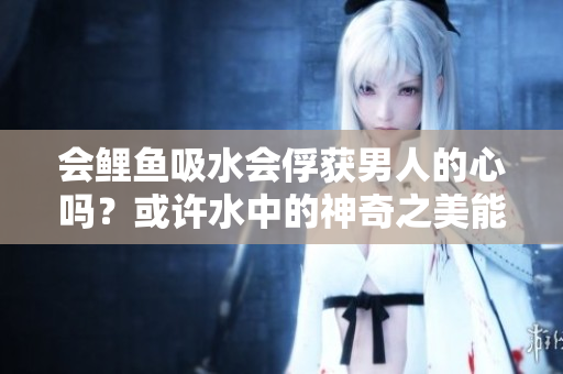 會(huì)鯉魚吸水會(huì)俘獲男人的心嗎？或許水中的神奇之美能喚起男人內(nèi)心的柔情。