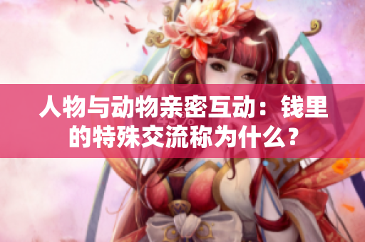 人物與動物親密互動：錢里的特殊交流稱為什么？
