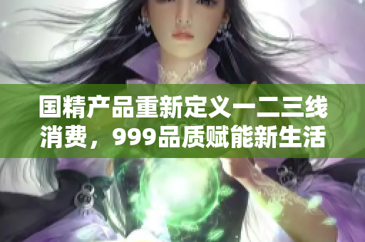 國精產(chǎn)品重新定義一二三線消費，999品質(zhì)賦能新生活