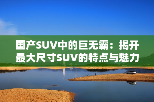 國產(chǎn)SUV中的巨無霸：揭開最大尺寸SUV的特點與魅力