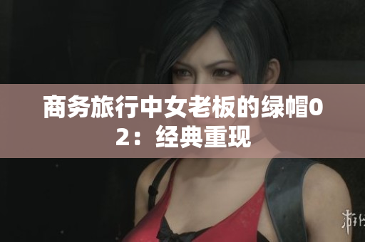 商務(wù)旅行中女老板的綠帽02：經(jīng)典重現(xiàn)