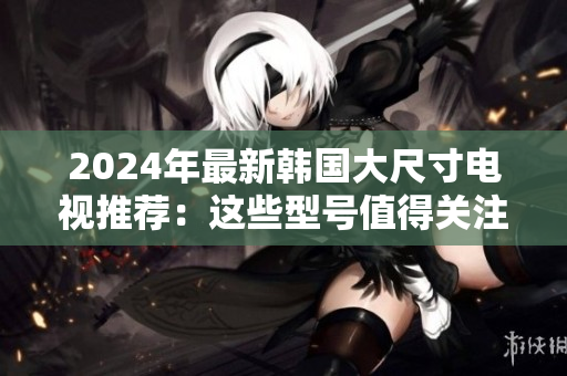 2024年最新韓國(guó)大尺寸電視推薦：這些型號(hào)值得關(guān)注