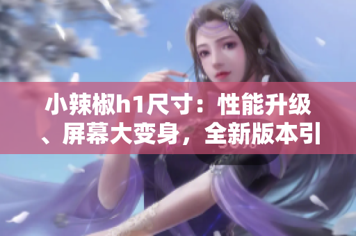 小辣椒h1尺寸：性能升級、屏幕大變身，全新版本引領(lǐng)智能手機新潮流