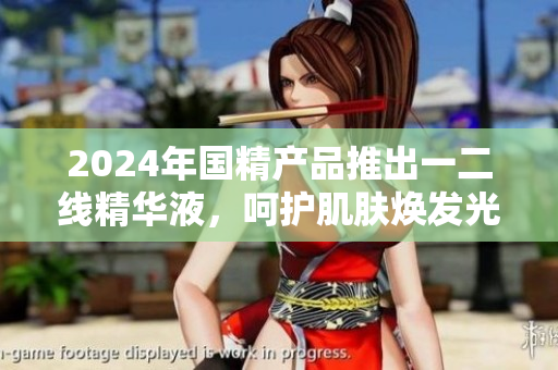 2024年國精產(chǎn)品推出一二線精華液，呵護(hù)肌膚煥發(fā)光彩