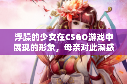 浮躁的少女在CSGO游戲中展現(xiàn)的形象，母親對(duì)此深感憂心