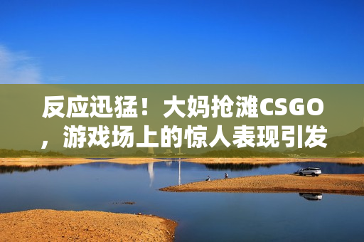 反應(yīng)迅猛！大媽搶灘CSGO，游戲場上的驚人表現(xiàn)引發(fā)熱議