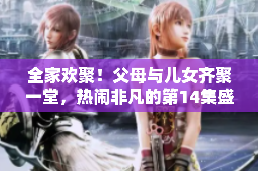 全家歡聚！父母與兒女齊聚一堂，熱鬧非凡的第14集盛大聯(lián)歡