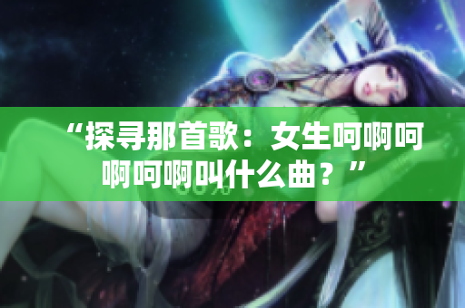 “探尋那首歌：女生呵啊呵啊呵啊叫什么曲？”