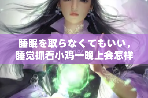 睡眠を取らなくてもいい，睡覺抓著小雞一晚上會怎樣，睡過年紀最大的多少歲六十多，水潤緊致銷魂低吟古代，水潤緊致銷魂低吟，說說都是怎么的干對象的592