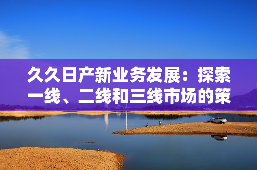 久久日產(chǎn)新業(yè)務(wù)發(fā)展：探索一線、二線和三線市場(chǎng)的策略轉(zhuǎn)變