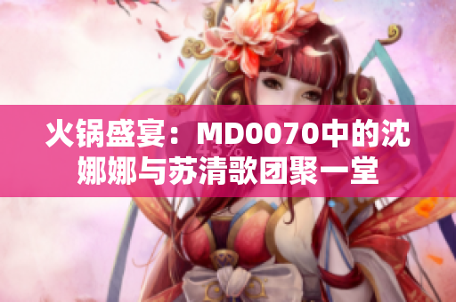 火鍋盛宴：MD0070中的沈娜娜與蘇清歌團(tuán)聚一堂