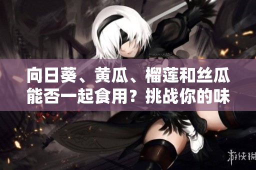 向日葵、黃瓜、榴蓮和絲瓜能否一起食用？挑戰(zhàn)你的味蕾！
