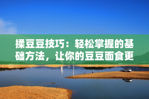 揉豆豆技巧：輕松掌握的基礎方法，讓你的豆豆面食更加美味可口