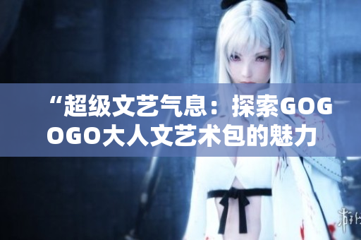 “超級文藝氣息：探索GOGOGO大人文藝術包的魅力與深度”