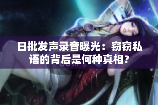 日批發(fā)聲錄音曝光：竊竊私語的背后是何種真相？