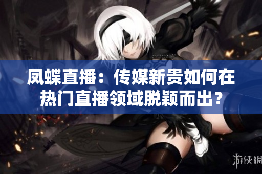 鳳蝶直播：傳媒新貴如何在熱門直播領(lǐng)域脫穎而出？