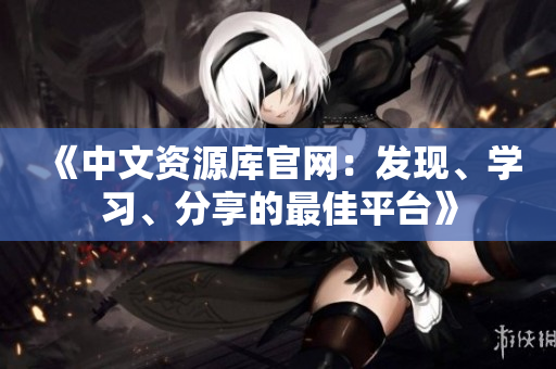 《中文資源庫官網(wǎng)：發(fā)現(xiàn)、學(xué)習(xí)、分享的最佳平臺》
