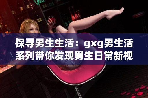 探尋男生生活：gxg男生活系列帶你發(fā)現(xiàn)男生日常新視角