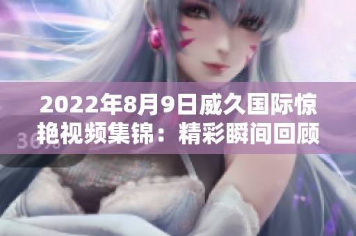 2022年8月9日威久國際驚艷視頻集錦：精彩瞬間回顧