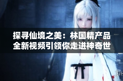 探尋仙境之美：林國精產(chǎn)品全新視頻引領(lǐng)你走進(jìn)神奇世界