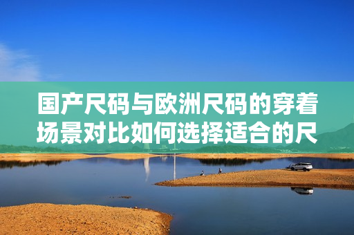 國產(chǎn)尺碼與歐洲尺碼的穿著場景對比如何選擇適合的尺碼