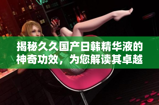 揭秘久久國產(chǎn)日韓精華液的神奇功效，為您解讀其卓越功效與效果