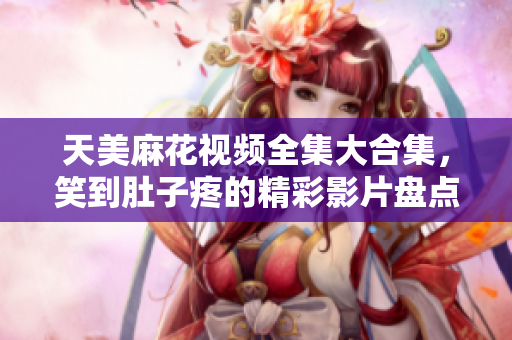 天美麻花視頻全集大合集，笑到肚子疼的精彩影片盤點(diǎn)