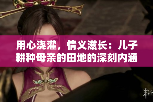 用心澆灌，情義滋長：兒子耕種母親的田地的深刻內(nèi)涵
