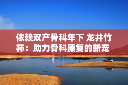 依賴雙產(chǎn)骨科年下 龍井竹蓀：助力骨科康復(fù)的新寵 護(hù)骨護(hù)舵 