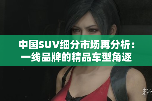 中國SUV細(xì)分市場再分析：一線品牌的精品車型角逐