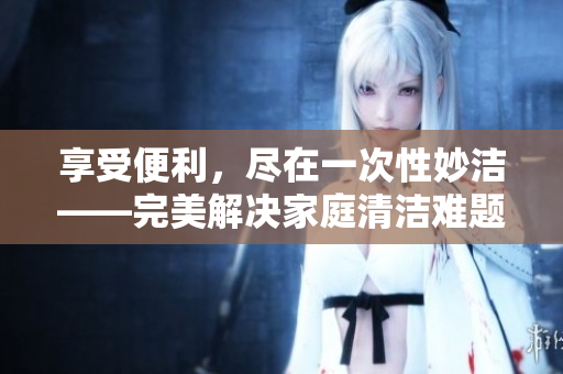 享受便利，盡在一次性妙潔——完美解決家庭清潔難題，讓生活更輕松！