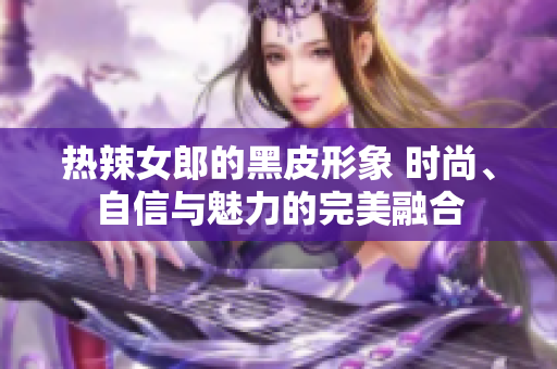 熱辣女郎的黑皮形象 時尚、自信與魅力的完美融合