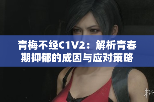 青梅不經(jīng)C1V2：解析青春期抑郁的成因與應(yīng)對策略