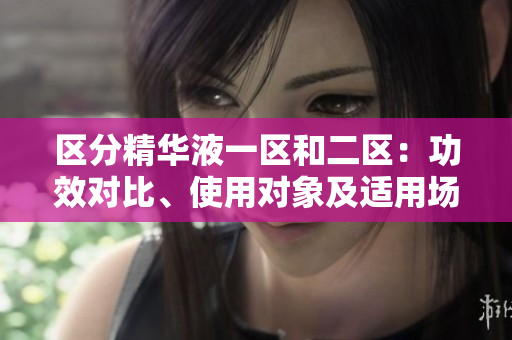 區(qū)分精華液一區(qū)和二區(qū)：功效對(duì)比、使用對(duì)象及適用場合詳解