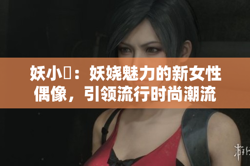 妖小槡：妖嬈魅力的新女性偶像，引領(lǐng)流行時(shí)尚潮流