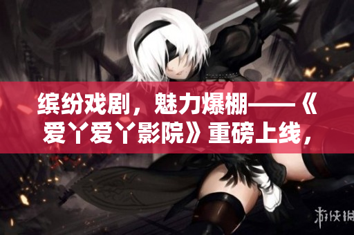 繽紛戲劇，魅力爆棚——《愛丫愛丫影院》重磅上線，引爆觀劇狂潮！