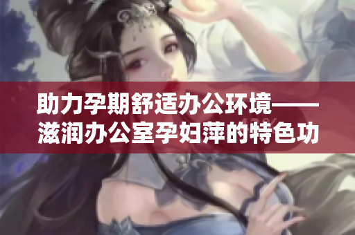 助力孕期舒適辦公環(huán)境——滋潤(rùn)辦公室孕婦萍的特色功能解析