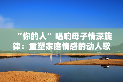 “你的人”唱響母子情深旋律：重塑家庭情感的動人歌曲