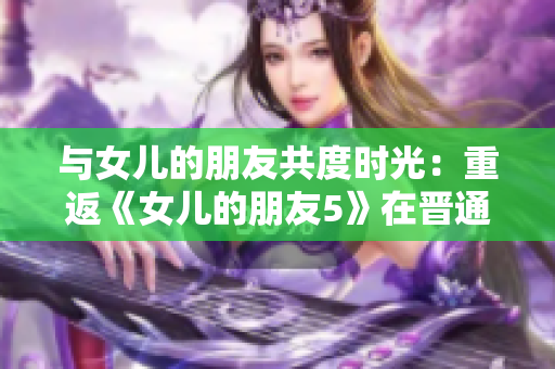 與女兒的朋友共度時光：重返《女兒的朋友5》在晉通話的情感體驗(yàn)