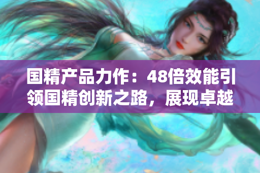 國精產(chǎn)品力作：48倍效能引領(lǐng)國精創(chuàng)新之路，展現(xiàn)卓越質(zhì)量和卓越價值